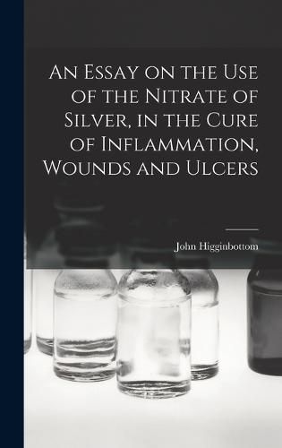 Cover image for An Essay on the Use of the Nitrate of Silver, in the Cure of Inflammation, Wounds and Ulcers