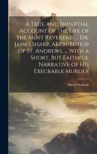 Cover image for A True and Impartial Account of the Life of the Most Reverend ... Dr. James Sharp, Arch-Bishop of St. Andrews, ... With a Short, But Faithful Narrative of His Execrable Murder