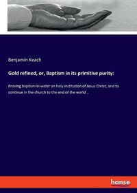 Cover image for Gold refined, or, Baptism in its primitive purity: Proving baptism in water an holy institution of Jesus Christ, and to continue in the church to the end of the world ..