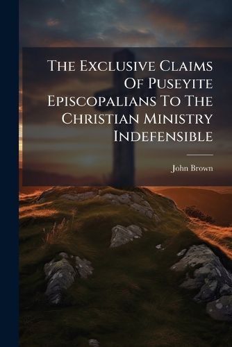 Cover image for The Exclusive Claims Of Puseyite Episcopalians To The Christian Ministry Indefensible