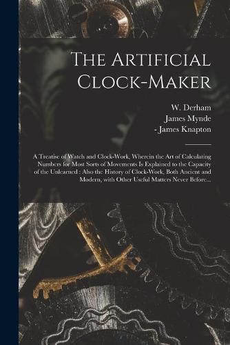 Cover image for The Artificial Clock-maker: a Treatise of Watch and Clock-work, Wherein the Art of Calculating Numbers for Most Sorts of Movements is Explained to the Capacity of the Unlearned: Also the History of Clock-work, Both Ancient and Modern, With Other...
