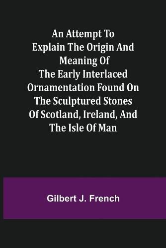 An Attempt to Explain the Origin and Meaning of the Early Interlaced Ornamentation Found on the Sculptured Stones of Scotland, Ireland, and the Isle of Man