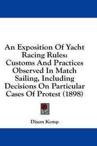 Cover image for An Exposition of Yacht Racing Rules: Customs and Practices Observed in Match Sailing, Including Decisions on Particular Cases of Protest (1898)