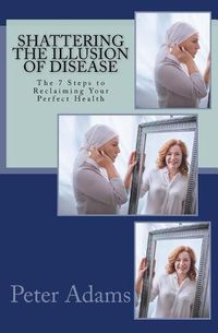 Cover image for Shattering the Illusion of Disease: The 7 Steps to Reclaiming Your Perfect Health