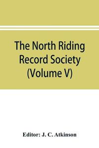 Cover image for The North Riding Record Society for the Publication of Original Documents relating to the North Riding of the County of York (Volume V) Quarter sessions records