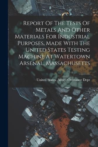 Cover image for Report Of The Tests Of Metals And Other Materials For Industrial Purposes, Made With The United States Testing Machine At Watertown Arsenal, Massachusetts