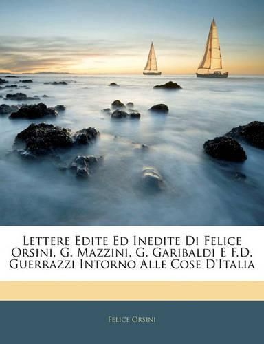 Lettere Edite Ed Inedite Di Felice Orsini, G. Mazzini, G. Garibaldi E F.D. Guerrazzi Intorno Alle Cose D'Italia