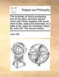 Cover image for The Doctrines of God's Everlasting Love to His Elect, and Their Eternal Union with Christ: Together with Some Other Truths, Stated and Defended. in a Letter to Mr. (Alias Dr. Abraham Taylor. by John Gill. the Second Edition.