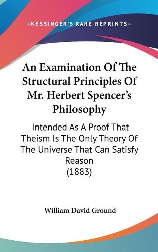 An Examination of the Structural Principles of Mr. Herbert Spencer's Philosophy: Intended as a Proof That Theism Is the Only Theory of the Universe That Can Satisfy Reason (1883)