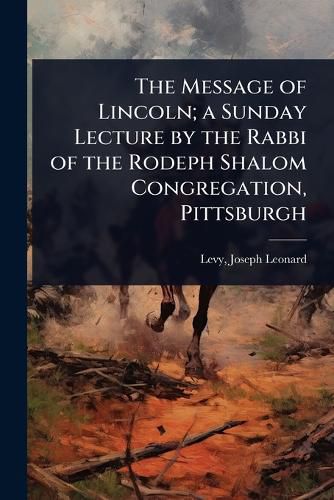 Cover image for The Message of Lincoln; a Sunday Lecture by the Rabbi of the Rodeph Shalom Congregation, Pittsburgh
