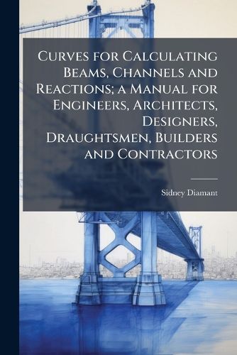 Cover image for Curves for Calculating Beams, Channels and Reactions; a Manual for Engineers, Architects, Designers, Draughtsmen, Builders and Contractors
