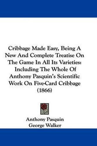 Cribbage Made Easy, Being A New And Complete Treatise On The Game In All Its Varieties: Including The Whole Of Anthony Pasquin's Scientific Work On Five-Card Cribbage (1866)