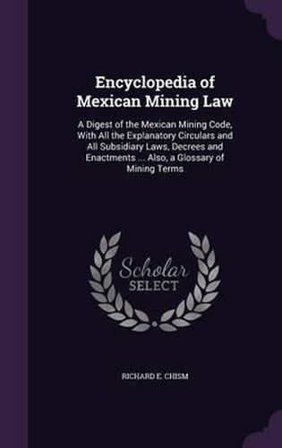 Cover image for Encyclopedia of Mexican Mining Law: A Digest of the Mexican Mining Code, with All the Explanatory Circulars and All Subsidiary Laws, Decrees and Enactments ... Also, a Glossary of Mining Terms