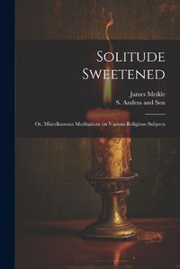 Cover image for Solitude Sweetened; or, Miscellaneous Meditations on Various Religious Subjects