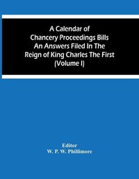 Cover image for A Calendar Of Chancery Proceedings Bills An Answers Filed In The Reign Of King Charles The First (Volume I)