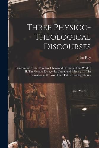 Cover image for Three Physico-theological Discourses: Concerning: I. The Primitive Chaos and Creation of the World; II. The General Deluge, Its Causes and Effects; III. The Dissolution of the World and Future Conflagration ..