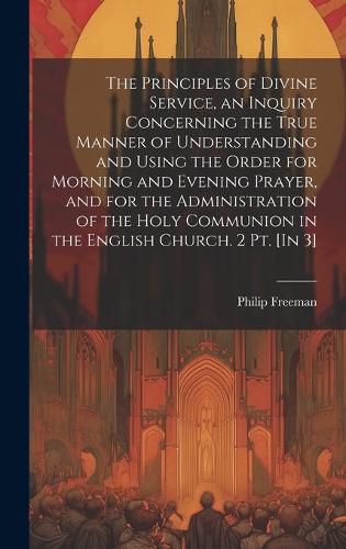 Cover image for The Principles of Divine Service, an Inquiry Concerning the True Manner of Understanding and Using the Order for Morning and Evening Prayer, and for the Administration of the Holy Communion in the English Church. 2 Pt. [In 3]