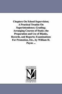 Cover image for Chapters On School Supervision; A Practical Treatise On Superintendence; Grading; Arranging Courses of Study; the Preparation and Use of Blanks, Records, and Reports; Examinations For Promotion, Etc., by William H. Payne ...