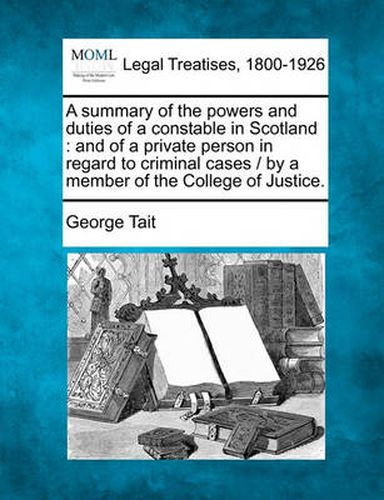 Cover image for A Summary of the Powers and Duties of a Constable in Scotland: And of a Private Person in Regard to Criminal Cases / By a Member of the College of Justice.