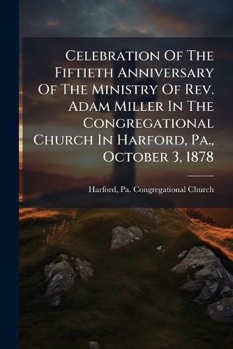 Cover image for Celebration Of The Fiftieth Anniversary Of The Ministry Of Rev. Adam Miller In The Congregational Church In Harford, Pa., October 3, 1878