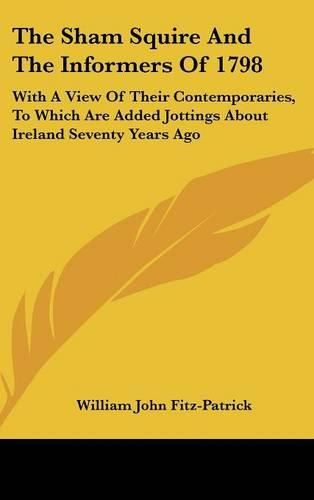 The Sham Squire and the Informers of 1798: With a View of Their Contemporaries, to Which Are Added Jottings about Ireland Seventy Years Ago