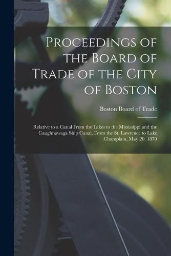 Cover image for Proceedings of the Board of Trade of the City of Boston [microform]: Relative to a Canal From the Lakes to the Mississippi and the Caughnawaga Ship Canal, From the St. Lawrence to Lake Champlain, May 20, 1870