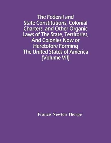 The Federal And State Constitutions, Colonial Charters, And Other Organic Laws Of The State, Territories, And Colonies Now Or Heretofore Forming The United States Of America (Volume Vii)