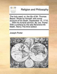 Cover image for The Holy Seed: Or, the Life of Mr. Thomas Beard. Wrote by Himself: With Some Account of His Death, September 15. 1710. ... with His Funeral Sermon. by Jos. Porter. with a Preface by the Late Reverend Mr. Matth. Henry the Third Edition
