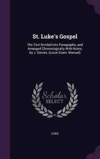 Cover image for St. Luke's Gospel: The Text Divided Into Paragraphs, and Arranged Chronologically with Notes, by J. Davies. (Local Exam. Manual)