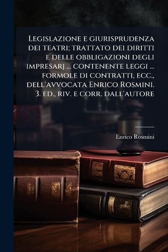 Cover image for Legislazione E Giurisprudenza Dei Teatri; Trattato Dei Diritti E Delle Obbligazioni Degli Impresarj ... Contenente Leggi ... Formole Di Contratti, Ecc., Dell'avvocata Enrico Rosmini. 3. Ed., Riv. E Corr. Dall'autore