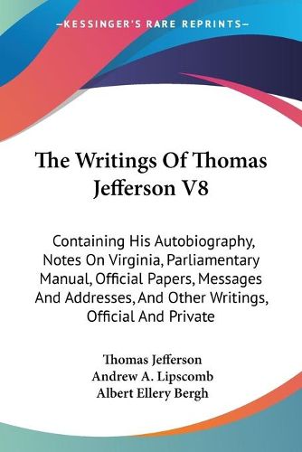 Cover image for The Writings of Thomas Jefferson V8: Containing His Autobiography, Notes on Virginia, Parliamentary Manual, Official Papers, Messages and Addresses, and Other Writings, Official and Private