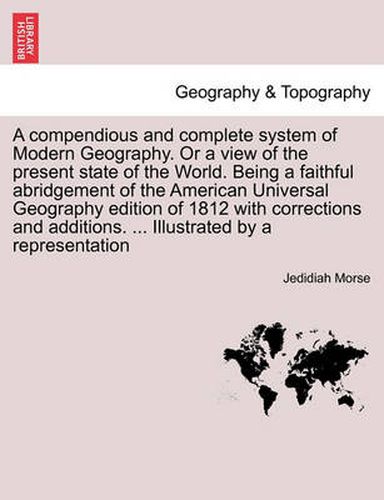 Cover image for A Compendious and Complete System of Modern Geography. or a View of the Present State of the World. Being a Faithful Abridgement of the American Universal Geography Edition of 1812 with Corrections and Additions. ... Illustrated by a Representation