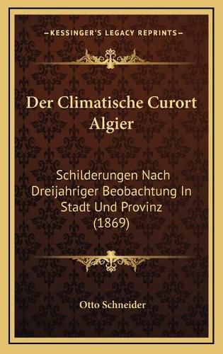 Cover image for Der Climatische Curort Algier: Schilderungen Nach Dreijahriger Beobachtung in Stadt Und Provinz (1869)