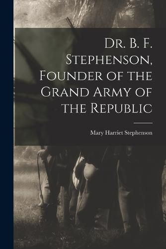 Cover image for Dr. B. F. Stephenson, Founder of the Grand Army of the Republic