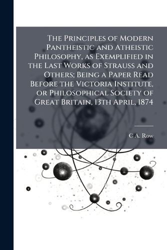 Cover image for The Principles of Modern Pantheistic and Atheistic Philosophy, as Exemplified in the Last Works of Strauss and Others; Being a Paper Read Before the Victoria Institute, or Philosophical Society of Great Britain, 13th April, 1874