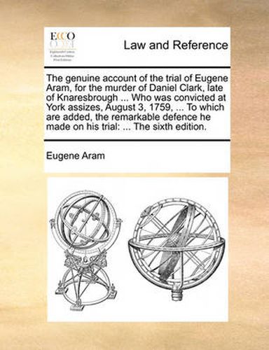 Cover image for The Genuine Account of the Trial of Eugene Aram, for the Murder of Daniel Clark, Late of Knaresbrough ... Who Was Convicted at York Assizes, August 3, 1759, ... to Which Are Added, the Remarkable Defence He Made on His Trial: The Sixth Edition.