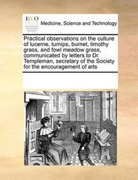 Cover image for Practical Observations on the Culture of Lucerne, Turnips, Burnet, Timothy Grass, and Fowl Meadow Grass, Communicated by Letters to Dr. Templeman, Secretary of the Society for the Encouragement of Arts