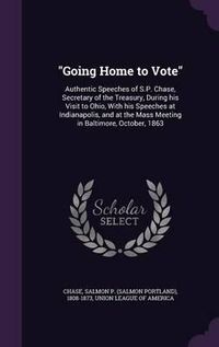 Cover image for Going Home to Vote: Authentic Speeches of S.P. Chase, Secretary of the Treasury, During His Visit to Ohio, with His Speeches at Indianapolis, and at the Mass Meeting in Baltimore, October, 1863