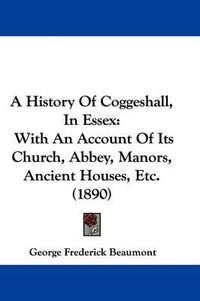 Cover image for A History of Coggeshall, in Essex: With an Account of Its Church, Abbey, Manors, Ancient Houses, Etc. (1890)