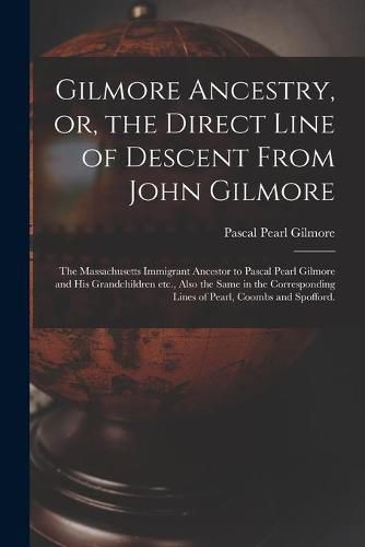 Gilmore Ancestry, or, the Direct Line of Descent From John Gilmore: the Massachusetts Immigrant Ancestor to Pascal Pearl Gilmore and His Grandchildren Etc., Also the Same in the Corresponding Lines of Pearl, Coombs and Spofford.