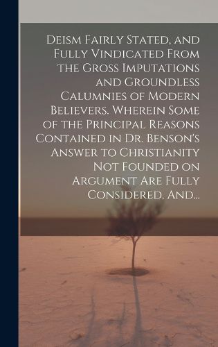 Cover image for Deism Fairly Stated, and Fully Vindicated From the Gross Imputations and Groundless Calumnies of Modern Believers. Wherein Some of the Principal Reasons Contained in Dr. Benson's Answer to Christianity Not Founded on Argument Are Fully Considered, And...