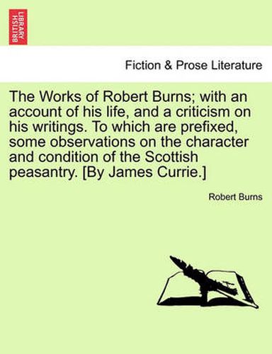 The Works of Robert Burns; With an Account of His Life, and a Criticism on His Writings. to Which Are Prefixed, Some Observations on the Character and Condition of the Scottish Peasantry. [By James Currie.]