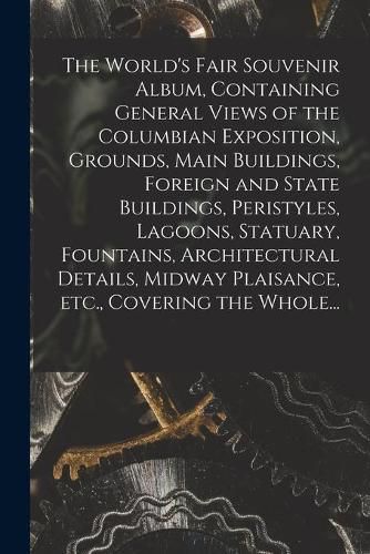 Cover image for The World's Fair Souvenir Album, Containing General Views of the Columbian Exposition, Grounds, Main Buildings, Foreign and State Buildings, Peristyles, Lagoons, Statuary, Fountains, Architectural Details, Midway Plaisance, Etc., Covering the Whole...