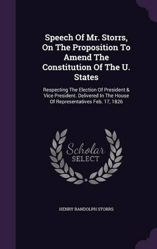 Cover image for Speech of Mr. Storrs, on the Proposition to Amend the Constitution of the U. States: Respecting the Election of President & Vice President. Delivered in the House of Representatives Feb. 17, 1826