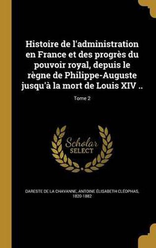 Cover image for Histoire de L'Administration En France Et Des Progres Du Pouvoir Royal, Depuis Le Regne de Philippe-Auguste Jusqu'a La Mort de Louis XIV ..; Tome 2