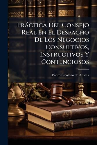 Cover image for Practica Del Consejo Real En El Despacho De Los Negocios Consultivos, Instructivos Y Contenciosos