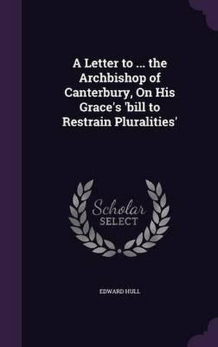 A Letter to ... the Archbishop of Canterbury, on His Grace's 'Bill to Restrain Pluralities