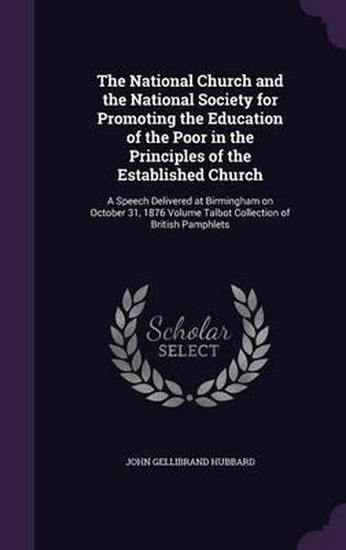 The National Church and the National Society for Promoting the Education of the Poor in the Principles of the Established Church: A Speech Delivered at Birmingham on October 31, 1876 Volume Talbot Collection of British Pamphlets