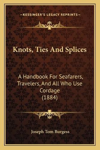 Cover image for Knots, Ties and Splices Knots, Ties and Splices: A Handbook for Seafarers, Travelers, and All Who Use Cordagea Handbook for Seafarers, Travelers, and All Who Use Cordage (1884) (1884)