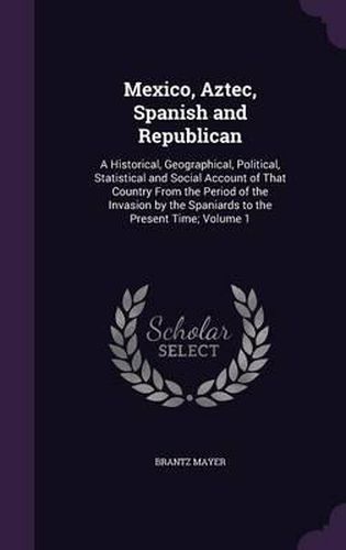 Mexico, Aztec, Spanish and Republican: A Historical, Geographical, Political, Statistical and Social Account of That Country from the Period of the Invasion by the Spaniards to the Present Time; Volume 1